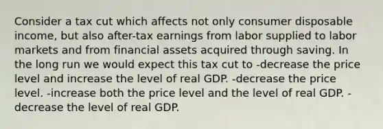 Consider a tax cut which affects not only consumer disposable income, but also after-tax earnings from labor supplied to labor markets and from financial assets acquired through saving. In the long run we would expect this tax cut to -decrease the price level and increase the level of real GDP. -decrease the price level. -increase both the price level and the level of real GDP. -decrease the level of real GDP.