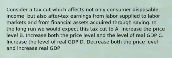 Consider a tax cut which affects not only consumer disposable income, but also after-tax earnings from labor supplied to labor markets and from financial assets acquired through saving. In the long run we would expect this tax cut to A. Increase the price level B. Increase both the price level and the level of real GDP C. Increase the level of real GDP D. Decrease both the price level and increase real GDP