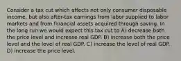 Consider a tax cut which affects not only consumer disposable income, but also after-tax earnings from labor supplied to labor markets and from financial assets acquired through saving. In the long run we would expect this tax cut to A) decrease both the price level and increase real GDP. B) increase both the price level and the level of real GDP. C) increase the level of real GDP. D) increase the price level.