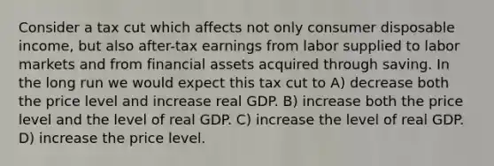 Consider a tax cut which affects not only consumer disposable income, but also after-tax earnings from labor supplied to labor markets and from financial assets acquired through saving. In the long run we would expect this tax cut to A) decrease both the price level and increase real GDP. B) increase both the price level and the level of real GDP. C) increase the level of real GDP. D) increase the price level.