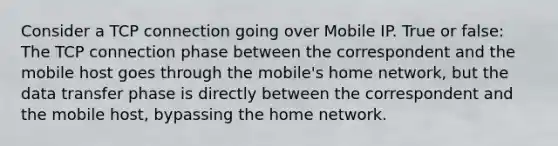 Consider a TCP connection going over Mobile IP. True or false: The TCP connection phase between the correspondent and the mobile host goes through the mobile's home network, but the data transfer phase is directly between the correspondent and the mobile host, bypassing the home network.