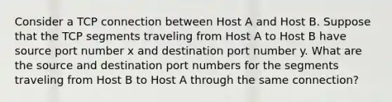 Consider a TCP connection between Host A and Host B. Suppose that the TCP segments traveling from Host A to Host B have source port number x and destination port number y. What are the source and destination port numbers for the segments traveling from Host B to Host A through the same connection?