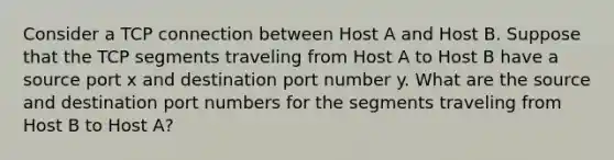 Consider a TCP connection between Host A and Host B. Suppose that the TCP segments traveling from Host A to Host B have a source port x and destination port number y. What are the source and destination port numbers for the segments traveling from Host B to Host A?