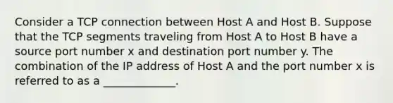 Consider a TCP connection between Host A and Host B. Suppose that the TCP segments traveling from Host A to Host B have a source port number x and destination port number y. The combination of the IP address of Host A and the port number x is referred to as a _____________.