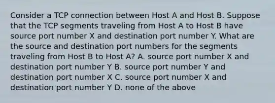 Consider a TCP connection between Host A and Host B. Suppose that the TCP segments traveling from Host A to Host B have source port number X and destination port number Y. What are the source and destination port numbers for the segments traveling from Host B to Host A? A. source port number X and destination port number Y B. source port number Y and destination port number X C. source port number X and destination port number Y D. none of the above