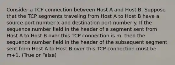 Consider a TCP connection between Host A and Host B. Suppose that the TCP segments traveling from Host A to Host B have a source port number x and destination port number y. If the sequence number field in the header of a segment sent from Host A to Host B over this TCP connection is m, then the sequence number field in the header of the subsequent segment sent from Host A to Host B over this TCP connection must be m+1. (True or False)