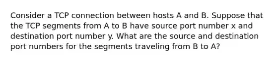 Consider a TCP connection between hosts A and B. Suppose that the TCP segments from A to B have source port number x and destination port number y. What are the source and destination port numbers for the segments traveling from B to A?