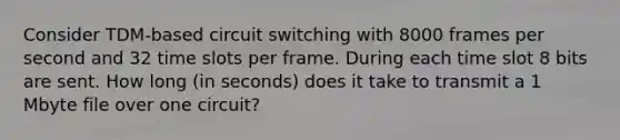 Consider TDM-based circuit switching with 8000 frames per second and 32 time slots per frame. During each time slot 8 bits are sent. How long (in seconds) does it take to transmit a 1 Mbyte file over one circuit?