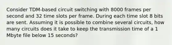 Consider TDM-based circuit switching with 8000 frames per second and 32 time slots per frame. During each time slot 8 bits are sent. Assuming it is possible to combine several circuits, how many circuits does it take to keep the transmission time of a 1 Mbyte file below 15 seconds?