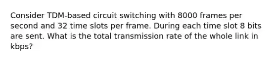 Consider TDM-based circuit switching with 8000 frames per second and 32 time slots per frame. During each time slot 8 bits are sent. What is the total transmission rate of the whole link in kbps?