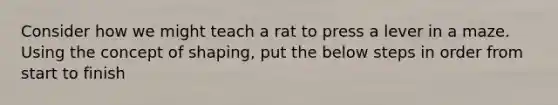 Consider how we might teach a rat to press a lever in a maze. Using the concept of shaping, put the below steps in order from start to finish