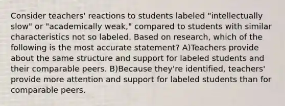 Consider teachers' reactions to students labeled "intellectually slow" or "academically weak," compared to students with similar characteristics not so labeled. Based on research, which of the following is the most accurate statement? A)Teachers provide about the same structure and support for labeled students and their comparable peers. B)Because they're identified, teachers' provide more attention and support for labeled students than for comparable peers.