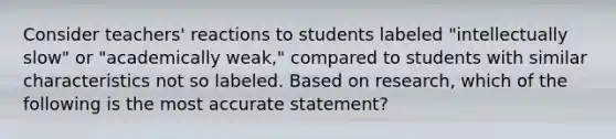 Consider teachers' reactions to students labeled "intellectually slow" or "academically weak," compared to students with similar characteristics not so labeled. Based on research, which of the following is the most accurate statement?