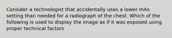 Consider a technologist that accidentally uses a lower mAs setting than needed for a radiograph of the chest. Which of the following is used to display the image as if it was exposed using proper technical factors