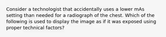 Consider a technologist that accidentally uses a lower mAs setting than needed for a radiograph of the chest. Which of the following is used to display the image as if it was exposed using proper technical factors?