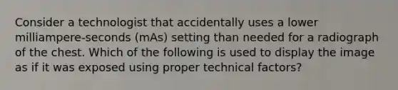 Consider a technologist that accidentally uses a lower milliampere-seconds (mAs) setting than needed for a radiograph of the chest. Which of the following is used to display the image as if it was exposed using proper technical factors?