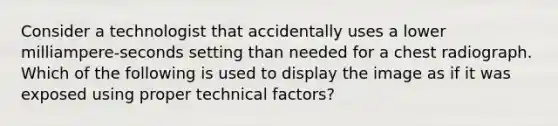 Consider a technologist that accidentally uses a lower milliampere-seconds setting than needed for a chest radiograph. Which of the following is used to display the image as if it was exposed using proper technical factors?