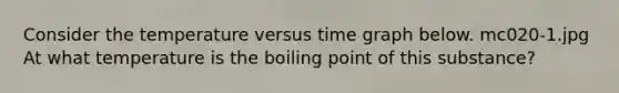 Consider the temperature versus time graph below. mc020-1.jpg At what temperature is the boiling point of this substance?