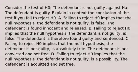 Consider the test of H0​: The defendant is not guilty against Ha​: The defendant is guilty. Explain in context the conclusion of the test if you fail to reject H0. A. Failing to reject H0 implies that the null​ hypothesis, the defendant is not​ guilty, is false. The defendant is found innocent and released. B. Failing to reject H0 implies that the null​ hypothesis, the defendant is not​ guilty, is false. The defendant is therefore found guilty and sentenced. C. Failing to reject H0 implies that the null​ hypothesis, the defendant is not​ guilty, is absolutely true. The defendant is not convicted and set free. D. Failing to reject H0 implies that the null​ hypothesis, the defendant is not​ guilty, is a possibility. The defendant is acquitted and set free.