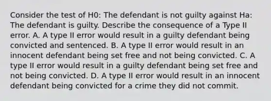 Consider the test of H0​: The defendant is not guilty against Ha​: The defendant is guilty. Describe the consequence of a Type II error. A. A type II error would result in a guilty defendant being convicted and sentenced. B. A type II error would result in an innocent defendant being set free and not being convicted. C. A type II error would result in a guilty defendant being set free and not being convicted. D. A type II error would result in an innocent defendant being convicted for a crime they did not commit.