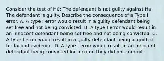 Consider the test of H0​: The defendant is not guilty against Ha​: The defendant is guilty. Describe the consequence of a Type I error. A. A type I error would result in a guilty defendant being set free and not being convicted. B. A type I error would result in an innocent defendant being set free and not being convicted. C. A type I error would result in a guilty defendant being acquitted for lack of evidence. D. A type I error would result in an innocent defendant being convicted for a crime they did not commit.