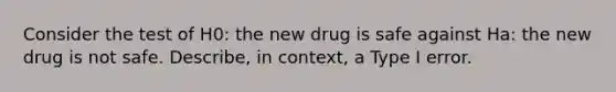 Consider the test of H0​: the new drug is safe against Ha: the new drug is not safe. Describe, in context, a Type I error.