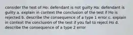 consider the test of Ho: defendant is not guilty Ha: defendant is guilty a. explain in context the conclusion of the test if Ho is rejected b. describe the consequence of a type 1 error c. explain in context the conclusion of the test if you fail to reject Ho d. describe the consequence of a type 2 error