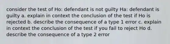 consider the test of Ho: defendant is not guilty Ha: defendant is guilty a. explain in context the conclusion of the test if Ho is rejected b. describe the consequence of a type 1 error c. explain in context the conclusion of the test if you fail to reject Ho d. describe the consequence of a type 2 error