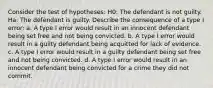 Consider the test of hypotheses: H0: The defendant is not guilty. Ha: The defendant is guilty. Describe the consequence of a type I error: a. A type I error would result in an innocent defendant being set free and not being convicted. b. A type I error would result in a guilty defendant being acquitted for lack of evidence. c. A type I error would result in a guilty defendant being set free and not being convicted. d. A type I error would result in an innocent defendant being convicted for a crime they did not commit.