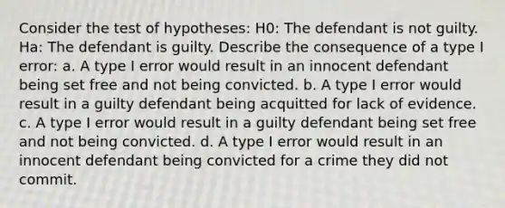 Consider the test of hypotheses: H0: The defendant is not guilty. Ha: The defendant is guilty. Describe the consequence of a type I error: a. A type I error would result in an innocent defendant being set free and not being convicted. b. A type I error would result in a guilty defendant being acquitted for lack of evidence. c. A type I error would result in a guilty defendant being set free and not being convicted. d. A type I error would result in an innocent defendant being convicted for a crime they did not commit.