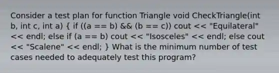 Consider a test plan for function Triangle void CheckTriangle(int b, int c, int a) ( if ((a == b) && (b == c)) cout << "Equilateral" << endl; else if (a == b) cout << "Isosceles" << endl; else cout << "Scalene" << endl; ) What is the minimum number of test cases needed to adequately test this program?