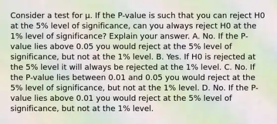 Consider a test for μ. If the P-value is such that you can reject H0 at the 5% level of significance, can you always reject H0 at the 1% level of significance? Explain your answer. A. No. If the P-value lies above 0.05 you would reject at the 5% level of significance, but not at the 1% level. B. Yes. If H0 is rejected at the 5% level it will always be rejected at the 1% level. C. No. If the P-value lies between 0.01 and 0.05 you would reject at the 5% level of significance, but not at the 1% level. D. No. If the P-value lies above 0.01 you would reject at the 5% level of significance, but not at the 1% level.