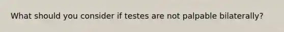 What should you consider if testes are not palpable bilaterally?