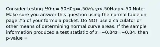 Consider testing 𝐻0:𝑝=.50H0:p=.50𝐻𝑎:𝑝<.50Ha:p<.50 Note: Make sure you answer this question using the normal table on page #5 of your formula packet. Do NOT use a calculator or other means of determining normal curve areas. If the sample information produced a test statistic of 𝑧=−0.84z=−0.84, then p-value =