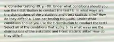 a. Consider testing H0​: μ=80. Under what conditions should you use the​ t-distribution to conduct the​ test? b. In what ways are the distributions of the​ z-statistic and​ t-test statistic​ alike? How do they​ differ? a. Consider testing H0​: μ=80. Under what conditions should you use the​ t-distribution to conduct the​ test? Select all of the conditions that apply. b. In what ways are the distributions of the​ z-statistic and​ t-test statistic​ alike? How do they​ differ?