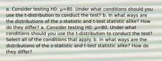 a. Consider testing H0​: μ=80. Under what conditions should you use the​ t-distribution to conduct the​ test? b. In what ways are the distributions of the​ z-statistic and​ t-test statistic​ alike? How do they​ differ? a. Consider testing H0​: μ=80. Under what conditions should you use the​ t-distribution to conduct the​ test? Select all of the conditions that apply. b. In what ways are the distributions of the​ z-statistic and​ t-test statistic​ alike? How do they​ differ?