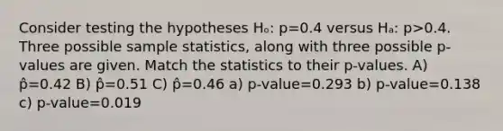 Consider testing the hypotheses Hₒ: p=0.4 versus Hₐ: p>0.4. Three possible sample statistics, along with three possible p-values are given. Match the statistics to their p-values. A) p̂=0.42 B) p̂=0.51 C) p̂=0.46 a) p-value=0.293 b) p-value=0.138 c) p-value=0.019