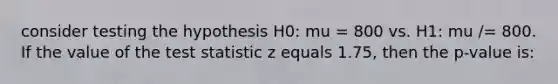 consider testing the hypothesis H0: mu = 800 vs. H1: mu /= 800. If the value of the test statistic z equals 1.75, then the p-value is: