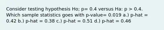 Consider testing hypothesis Ho; p= 0.4 versus Ha: p > 0.4. Which sample statistics goes with p-value= 0.019 a.) p-hat = 0.42 b.) p-hat = 0.38 c.) p-hat = 0.51 d.) p-hat = 0.46