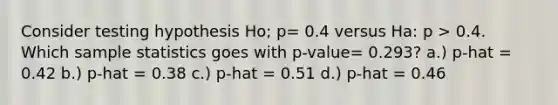 Consider testing hypothesis Ho; p= 0.4 versus Ha: p > 0.4. Which sample statistics goes with p-value= 0.293? a.) p-hat = 0.42 b.) p-hat = 0.38 c.) p-hat = 0.51 d.) p-hat = 0.46