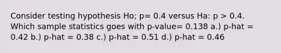 Consider testing hypothesis Ho; p= 0.4 versus Ha: p > 0.4. Which sample statistics goes with p-value= 0.138 a.) p-hat = 0.42 b.) p-hat = 0.38 c.) p-hat = 0.51 d.) p-hat = 0.46