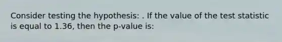 Consider testing the hypothesis: . If the value of the test statistic is equal to 1.36, then the p-value is: