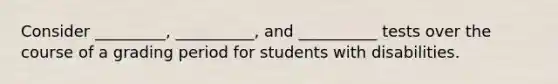 Consider _________, __________, and __________ tests over the course of a grading period for students with disabilities.