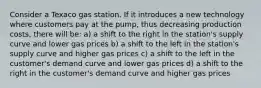 Consider a Texaco gas station. If it introduces a new technology where customers pay at the pump, thus decreasing production costs, there will be: a) a shift to the right in the station's supply curve and lower gas prices b) a shift to the left in the station's supply curve and higher gas prices c) a shift to the left in the customer's demand curve and lower gas prices d) a shift to the right in the customer's demand curve and higher gas prices