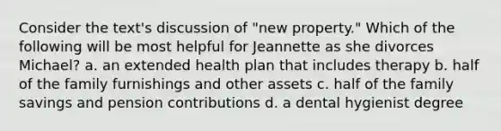 Consider the text's discussion of "new property." Which of the following will be most helpful for Jeannette as she divorces Michael? a. an extended health plan that includes therapy b. half of the family furnishings and other assets c. half of the family savings and pension contributions d. a dental hygienist degree