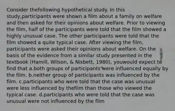 Consider thefollowing hypothetical study. In this study,participants were shown a film about a family on welfare and then asked for their opinions about welfare. Prior to viewing the film, half of the participants were told that the film showed a highly unusual case. The other participants were told that the film showed a quite typical case. After viewing the film, participants were asked their opinions about welfare. On the basis of the evidence from a similar study presented in the textbook (Hamill, Wilson, & Nisbett, 1980), youwould expect to find that a.both groups of participants were influenced equally by the film. b.neither group of participants was influenced by the film. c.participants who were told that the case was unusual were less influenced by thefilm than those who viewed the typical case. d.participants who were told that the case was unusual were not influenced by the film