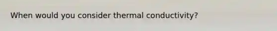 When would you consider thermal conductivity?