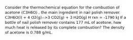 Consider the thermochemical equation for the combustion of acetone (C3H6O) , the main ingredient in nail polish remover. C3H6O(l) + 4 O2(g)-->3 CO2(g) + 3 H2O(g) H rxn = -1790 kJ If a bottle of nail polish remover contains 177 mL of acetone, how much heat is released by its complete combustion? The density of acetone is 0.788 g/mL.