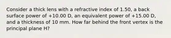 Consider a thick lens with a refractive index of 1.50, a back surface power of +10.00 D, an equivalent power of +15.00 D, and a thickness of 10 mm. How far behind the front vertex is the principal plane H?