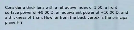 Consider a thick lens with a refractive index of 1.50, a front surface power of +8.00 D, an equivalent power of +10.00 D, and a thickness of 1 cm. How far from the back vertex is the principal plane H'?